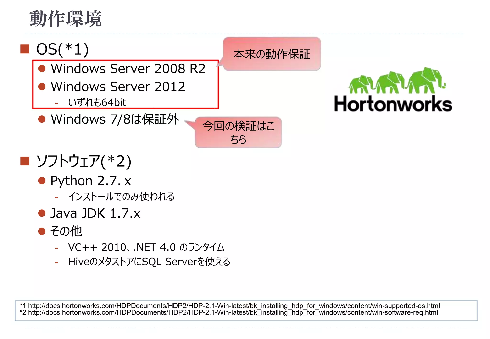 動作環境 
 OS(*1) 
 Windows Server 2008 R2 
 Windows Server 2012 
- いずれも64bit 
 Windows 7/8は保証外 
 ソフトウェア(*2) 
 Python 2.7.ｘ 
- インストールでのみ使われる 
 Java JDK 1.7.x 
 その他 
本来の動作保証 
今回の検証はこ 
ちら 
- VC++ 2010、.NET 4.0 のランタイム 
- HiveのメタストアにSQL Serverを使える 
*1 http://docs.hortonworks.com/HDPDocuments/HDP2/HDP-2.1-Win-latest/bk_installing_hdp_for_windows/content/win-supported-os.html 
*2 http://docs.hortonworks.com/HDPDocuments/HDP2/HDP-2.1-Win-latest/bk_installing_hdp_for_windows/content/win-software-req.html 
 