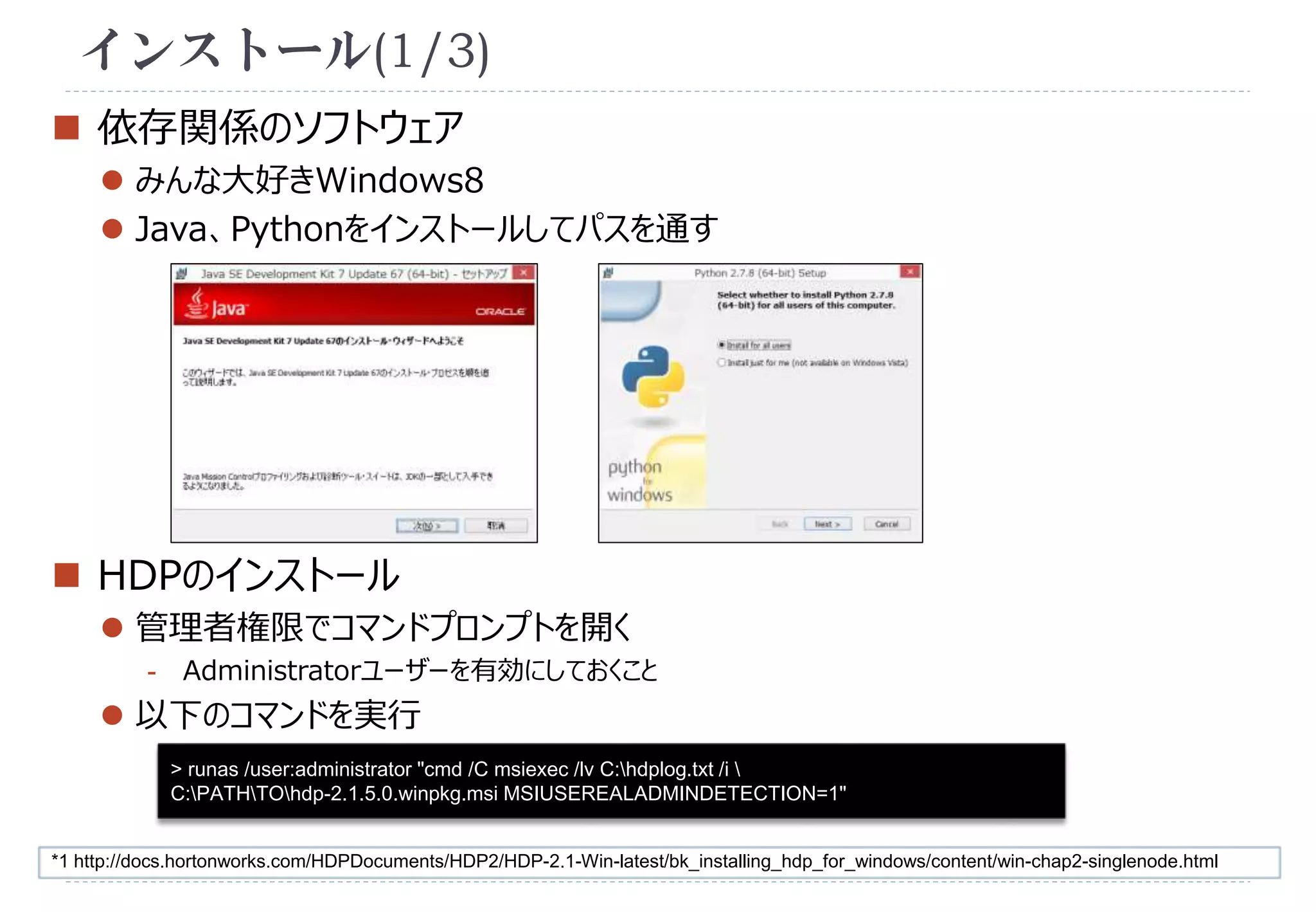 インストール(1/3) 
 依存関係のソフトウェア 
 みんな大好きWindows8 
 Java、Pythonをインストールしてパスを通す 
 HDPのインストール 
 管理者権限でコマンドプロンプトを開く 
- Administratorユーザーを有効にしておくこと 
 以下のコマンドを実行 
> runas /user:administrator "cmd /C msiexec /lv C:hdplog.txt /i  
C:PATHTOhdp-2.1.5.0.winpkg.msi MSIUSEREALADMINDETECTION=1" 
*1 http://docs.hortonworks.com/HDPDocuments/HDP2/HDP-2.1-Win-latest/bk_installing_hdp_for_windows/content/win-chap2-singlenode.html 
 