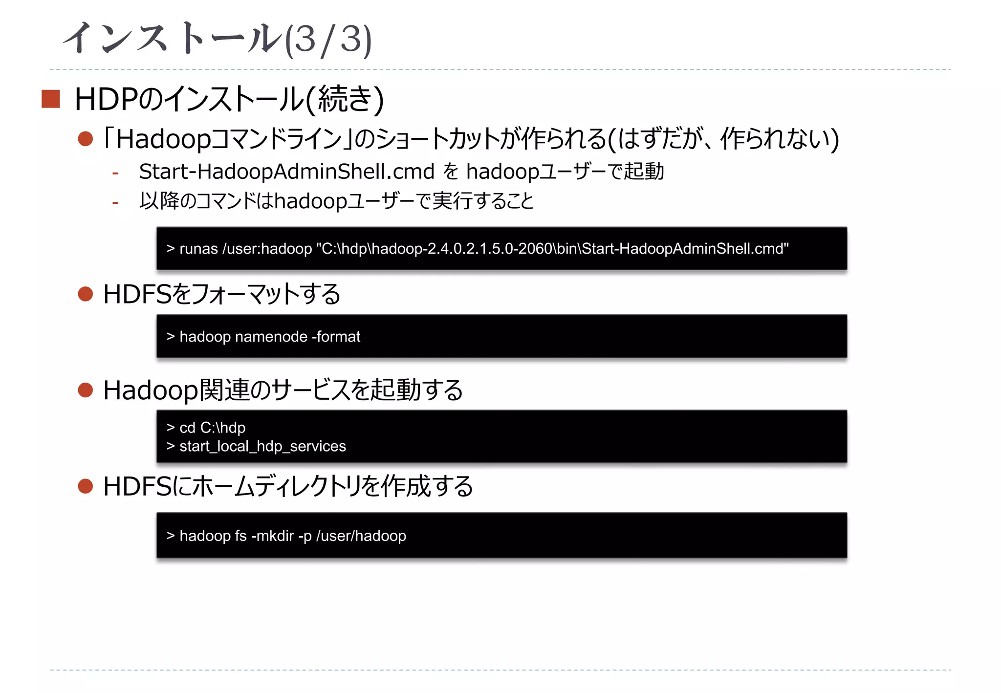 インストール(3/3) 
 HDPのインストール(続き) 
 「Hadoopコマンドライン」のショートカットが作られる(はずだが、作られない) 
- Start-HadoopAdminShell.cmd をhadoopユーザーで起動 
- 以降のコマンドはhadoopユーザーで実行すること 
> runas /user:hadoop "C:hdphadoop-2.4.0.2.1.5.0-2060binStart-HadoopAdminShell.cmd" 
 HDFSをフォーマットする 
> hadoop namenode -format 
 Hadoop関連のサービスを起動する 
> cd C:hdp 
> start_local_hdp_services 
 HDFSにホームディレクトリを作成する 
> hadoop fs -mkdir -p /user/hadoop 
 