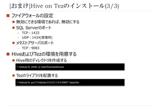 [おまけ]Hive on Tezのインストール(3/3) 
 ファイアウォールの設定 
 無効にできる環境であれば、無効にする 
 SQL Serverのポート 
- TCP：1433 
- UDP：1434(管理用) 
 メタストアサーバのポート 
- TCP：9083 
 HiveおよびTezの環境を用意する 
 Hive用のディレクトリを作成する 
> hadoop fs -mkdir -p /user/hive/warehouse 
 Tezのライブラリを配置する 
> hadoop fs -put C:hdptez-0.4.0.2.1.5.0-2060* /apps/tez 
 