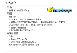 自己紹介 
 氏名 
 安達仁(あだちじん) 
 所属 
 某SIer 
 いわゆるITゼネコン。Excelで仕様書ｗ 
 以前は長野の工場で働いてました。仕事は「組み込みからサーバまで」 
 OSSのサポートサービス、構築・運用支援、教育 
 実質Hadoop部隊 
 その片隅で働いてます。(^^ゞ 
 好きな言語 
 C系 
 Java、C/C++、C# 
 Objective-Cは挫折しました... 
 Javaをdisって通ぶる風潮はキライ 
 