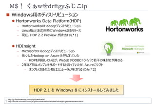 M$！ くぁwせdrftgyふじこlp 
 Windows用のディストリビューション 
 Hortonworks Data Platform(HDP) 
- HortonworksのHadoopディストリビューション 
- Linux版と(ほぼ)同時にWindows版をリリース 
- 現在、HDP 2.2 Preview が試せます(*1) 
 HDInsight 
- MicrosoftのHadoopディストリビューション 
- 元々は「Hadoop on Azure」と呼ばれていた 
- HDPを同梱しているが、WebUIやODBCドライバで若干の味付けが異なる 
- 2年ほど前はオンプレをサポートすると言っていたが、Azureにシフト 
- オンプレは疑似分散(エミュレータと呼ばれる)のみ(*2) 
HDP 2.1 をWindows 8 にインストールしてみました 
*1 http://jp.hortonworks.com/hdp/downloads/ 
*2 http://azure.microsoft.com/ja-jp/documentation/articles/hdinsight-get-started-emulator/ 
 