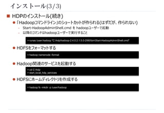 インストール(3/3) 
 HDPのインストール(続き) 
 「Hadoopコマンドライン」のショートカットが作られる(はずだが、作られない) 
- Start-HadoopAdminShell.cmd をhadoopユーザーで起動 
- 以降のコマンドはhadoopユーザーで実行すること 
> runas /user:hadoop "C:hdphadoop-2.4.0.2.1.5.0-2060binStart-HadoopAdminShell.cmd" 
 HDFSをフォーマットする 
> hadoop namenode -format 
 Hadoop関連のサービスを起動する 
> cd C:hdp 
> start_local_hdp_services 
 HDFSにホームディレクトリを作成する 
> hadoop fs -mkdir -p /user/hadoop 
 