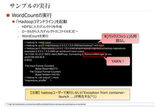 サンプルの実行 
 WordCountの実行 
 「Hadoopコマンドライン」を起動 
- HDFSに入力ディレクトリを作成 
- ローカルから入力ディレクトリにファイルをコピー 
- WordCountを実行 
> hadoop fs -mkdir input 
> hadoop fs -put C:hdphadoop-2.4.0.2.1.5.0-2060etchadoop*.xml input 
> hadoop jar C:hdphadoop-2.4.0.2.1.5.0-2060sharehadoopmapreducehadoop-mapreduce-examples- 
2.4.0.2.1.5.0-2060.jar wordcount input output 
14/11/04 19:12:21 INFO client.RMProxy: Connecting to ResourceManager at vm-win8/ 
169.254.80.8 
0:8032 
： 
File Input Format Counters 
Bytes Read=460773 
File Output Format Counters 
Bytes Written=145193 
> hadoop fs -cat output/* | more 
"mapreduce_shuffle" 1 
： 
YARN！ 
【注意】hadoopユーザーで実行しないと「Exception from container-launch 
...」が発生する(*1) 
*1 http://jp.hortonworks.com/community/forums/topic/how-to-set-execute-permissions-on-windows/ 
(バックスラッシュ)も問 
題なし 
 