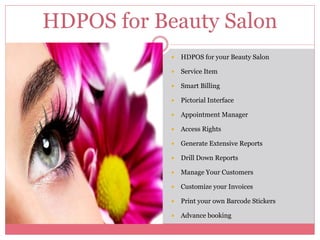  HDPOS for your Beauty Salon
 Service Item
 Smart Billing
 Pictorial Interface
 Appointment Manager
 Access Rights
 Generate Extensive Reports
 Drill Down Reports
 Manage Your Customers
 Customize your Invoices
 Print your own Barcode Stickers
 Advance booking
HDPOS for Beauty Salon
 