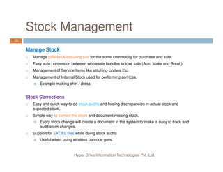 Stock Management
13
Manage Stock
Manage different Measuring unit for the some commodity for purchase and sale.
Easy auto conversion between wholesale bundles to lose sale (Auto Make and Break)
Management of Service Items like stitching clothes Etc.
Management of Internal Stock used for performing services.
Example making shirt / dress
Hyper Drive Information Technologies Pvt. Ltd.
Stock Corrections
Easy and quick way to do stock audits and finding discrepancies in actual stock and
expected stock.
Simple way to correct the stock and document missing stock.
Every stock change will create a document in the system to make is easy to track and
audit stock changes.
Support for EXCEL files while doing stock audits
Useful when using wireless barcode guns
 