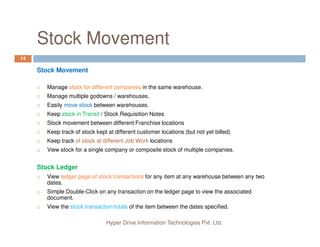 Stock Movement
14
Stock Movement
Manage stock for different companies in the same warehouse.
Manage multiple godowns / warehouses.
Easily move stock between warehouses.
Keep stock in Transit / Stock Requisition Notes
Stock movement between different Franchise locations
Hyper Drive Information Technologies Pvt. Ltd.
Stock movement between different Franchise locations
Keep track of stock kept at different customer locations (but not yet billed)
Keep track of stock at different Job Work locations
View stock for a single company or composite stock of multiple companies.
Stock Ledger
View ledger page of stock transactions for any item at any warehouse between any two
dates.
Simple Double-Click on any transaction on the ledger page to view the associated
document.
View the stock transaction totals of the item between the dates specified.
 