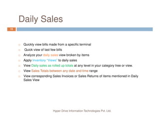 Why Automate your Business?
3
Customers need quick billing process.
Manual Billing process is slow and can be error prone.
Manual Inventory management is very difficult, time consuming and
error prone.
Hyper Drive Information Technologies Pvt. Ltd.
Manual Financial book keeping is very difficult, time consuming and
error prone.
In modern times, it has become necessary to keep customers
involved via CRM system
 