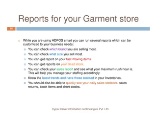 Reports for your Garment store
19
While you are using HDPOS smart you can run several reports which can be
customized to your business needs:
You can check which brand you are selling most.
You can check what size you sell most.
You can get report on your fast moving items.
Hyper Drive Information Technologies Pvt. Ltd.
You can get report on your fast moving items.
You can get reports on your dead stock.
You can check your sales report and see what your maximum rush hour is.
This will help you manage your staffing accordingly.
Know the latest trends and have those stocked in your Inventories.
You should also be able to quickly see your daily sales statistics, sales
returns, stock items and short stocks.
 