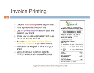Invoice Printing
20
Get your Invoice designed the way you like it
Have a personal touch to your bills
Use pre-printed stationary to save costs and
establish your brand
We do your invoice customization for free as
Hyper Drive Information Technologies Pvt. Ltd.
We do your invoice customization for free as
part of our support services
You can add your logo, business address,
terms and conditions in your sales invoice
Invoice can be designed in the size of your
choice
Connect with your customers better by
printing invoices in your regional language
 