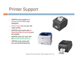 Printer Support
22
HDPOS smart supports all
printers that Windows can
recognize.
Print in text mode on your dot
matrix printer.
HDPOS smart works with all
Hyper Drive Information Technologies Pvt. Ltd.
HDPOS smart works with all
thermal printers for printing your
bill receipts
HDPOS smart can work with
all barcode sticker printers.
HDPOS smart works with
your pre-printed stationary
 