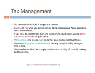 Tax Management
25
Tax definition in HDPOS is simple and flexible.
Easily add Tax while you define item or doing excel upload. Apply additional
tax at Invoice level.
If you have to collect more than one tax HDPOS smart allows you to define
custom tax structures on your items.
Hyper Drive Information Technologies Pvt. Ltd.
custom tax structures on your items.
Manage taxes like Excise, LBT and other state and central level taxes.
You can change your tax definitions in the way tax applicability changes
time to time.
You can choose what tax to apply per item on a running bill or while making
purchase entry.
 