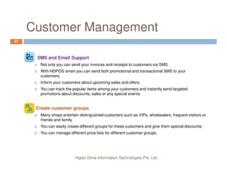 Why HDPOS smart?
5
Applicable to Businesses of all sizes
Can be used as small installation on a single computer
Can used in Client Server Mode with one central server and many client nodes.
Can be used in SAS model, as hosted server
You can have client terminals in different cities
Hyper Drive Information Technologies Pvt. Ltd.
You can have client terminals in different cities
Server can be in cloud as in SAS model
You can use your own server and buy the software with one time costs and yet
use it from across the glob.
Support for slow Internet connection in distributed environment
Continue with sales activity even if not connected with server due to Internet
connection failure.
Supports Touch Screen Computers
Supports Windows Tablets
 