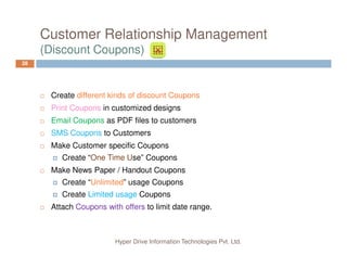 Customer Relationship Management
(Discount Coupons)
28
Create different kinds of discount Coupons
Print Coupons in customized designs
Email Coupons as PDF files to customers
SMS Coupons to Customers
Hyper Drive Information Technologies Pvt. Ltd.
SMS Coupons to Customers
Make Customer specific Coupons
Create “One Time Use” Coupons
Make News Paper / Handout Coupons
Create “Unlimited” usage Coupons
Create Limited usage Coupons
Attach Coupons with offers to limit date range.
 