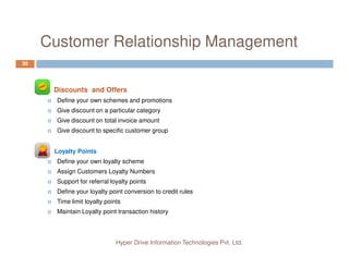 Customer Relationship Management
30
Discounts and Offers
Define your own schemes and promotions
Give discount on a particular category
Give discount on total invoice amount
Give discount to specific customer group
Hyper Drive Information Technologies Pvt. Ltd.
Loyalty Points
Define your own loyalty scheme
Assign Customers Loyalty Numbers
Support for referral loyalty points
Define your loyalty point conversion to credit rules
Time limit loyalty points
Maintain Loyalty point transaction history
 