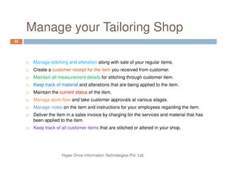 Manage your Tailoring Shop
32
Manage stitching and alteration along with sale of your regular items.
Create a customer receipt for the item you received from customer.
Maintain all measurement details for stitching through customer item.
Keep track of material and alterations that are being applied to the item.
Hyper Drive Information Technologies Pvt. Ltd.
Maintain the current status of the item.
Manage work-flow and take customer approvals at various stages.
Manage notes on the item and instructions for your employees regarding the item.
Deliver the item in a sales invoice by charging for the services and material that has
been applied to the item.
Keep track of all customer items that are stitched or altered in your shop.
 