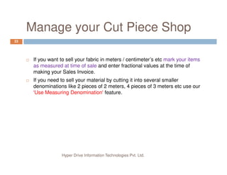 Manage your Cut Piece Shop
33
If you want to sell your fabric in meters / centimeter’s etc mark your items
as measured at time of sale and enter fractional values at the time of
making your Sales Invoice.
If you need to sell your material by cutting it into several smaller
denominations like 2 pieces of 2 meters, 4 pieces of 3 meters etc use our
Hyper Drive Information Technologies Pvt. Ltd.
denominations like 2 pieces of 2 meters, 4 pieces of 3 meters etc use our
'Use Measuring Denomination' feature.
 