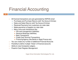 Why HDPOS smart?
6
Inventory
Management
Inventory
Management
Customer
Management
Customer
Management
Very easy to use
Complete Pictorial (smart phone like) Interface
Does not need special expertise to operate
Besides ton of features to manage your business,
provides detailed handling of Financial Accounting and
Hyper Drive Information Technologies Pvt. Ltd.
Financial
Accounting
Financial
Accounting
Barcode
Sticker
Printing
Barcode
Sticker
Printing
provides detailed handling of Financial Accounting and
Inventory Management
Strong CRM system.
Easy Data Correction and Action audit capabilities.
Extremely flexible in managing user roles and restricting
access to various parts by login id and Action History.
 