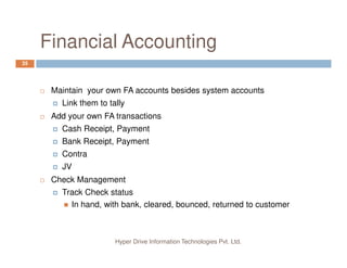 Financial Accounting
35
Maintain your own FA accounts besides system accounts
Link them to tally
Add your own FA transactions
Cash Receipt, Payment
Hyper Drive Information Technologies Pvt. Ltd.
Bank Receipt, Payment
Contra
JV
Check Management
Track Check status
In hand, with bank, cleared, bounced, returned to customer
 