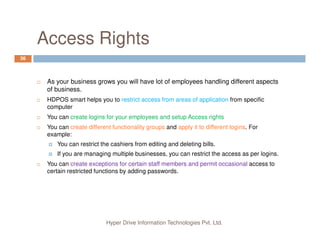 Access Rights
36
As your business grows you will have lot of employees handling different aspects
of business.
HDPOS smart helps you to restrict access from areas of application from specific
computer
You can create logins for your employees and setup Access rights
Hyper Drive Information Technologies Pvt. Ltd.
You can create different functionality groups and apply it to different logins. For
example:
You can restrict the cashiers from editing and deleting bills.
If you are managing multiple businesses, you can restrict the access as per logins.
You can create exceptions for certain staff members and permit occasional access to
certain restricted functions by adding passwords.
 
