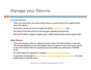 Manage your Returns
38
Purchase Returns
There are times when we receive faulty items or receive items from supplier which
were not ordered.
Such items can be returned to supplier by filling Purchase return form.
The Stock of the items that are returned gets adjusted automatically.
Reverse FA effects happen. Supplier gets a debit and purchase account gets credit.
Hyper Drive Information Technologies Pvt. Ltd.
Reverse FA effects happen. Supplier gets a debit and purchase account gets credit.
Sales Returns
There are situations when a customer wants to return the item and buy a new item.
This entirely depends on the shop keeper that if he wants to return the cash or gives
a new item instead. Both the scenarios can be handled very efficiently in HDPOS
smart.
So kindly follow the hyperlink for making sale return by returning cash.
If customer comes back to return the item and immediately buy a new item, It can be
quickly done in HDPOS smart.
 
