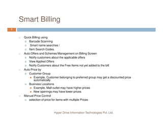Smart Billing
7
Quick Billing using
Barcode Scanning
Smart name searches /
Item Search Codes.
Auto Offers and Schemes Management on Billing Screen
Notify customers about the applicable offers
View Applied Offers
Hyper Drive Information Technologies Pvt. Ltd.
View Applied Offers
Notify Customers about the Free Items not yet added to the bill
Auto Price by
Customer Group
Example, Customer belonging to preferred group may get a discounted price
automatically
Business Locations
Example, Mall outlet may have higher prices
New openings may have lower prices
Manual Price Control
selection of price for items with multiple Prices
 