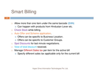 Smart Billing
8
Allow more than one item under the same barcode (EAN)
Can happen with products from Hindustan Lever etc.
Check Stock while billing.
Auto Offer and Scheme application.
Offers can be specific to Business Location.
Hyper Drive Information Technologies Pvt. Ltd.
Offers can be specific to Customer Groups.
Spot Discounts for last minute negotiations.
View of total discount received.
Manage Different Sales tax per item for the active bill
Specify different sales tax applicable only for the current bill
 