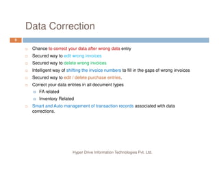 Data Correction
9
Chance to correct your data after wrong data entry
Secured way to edit wrong invoices
Secured way to delete wrong invoices
Intelligent way of shifting the invoice numbers to fill in the gaps of wrong invoices
Secured way to edit / delete purchase entries.
Correct your data entries in all document types
Hyper Drive Information Technologies Pvt. Ltd.
Correct your data entries in all document types
FA related
Inventory Related
Smart and Auto management of transaction records associated with data
corrections.
 