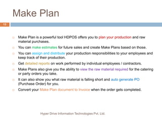 Make Plan
Hyper Drive Information Technologies Pvt. Ltd.
13
 Make Plan is a powerful tool HDPOS offers you to plan your production and raw
material purchases.
 You can make estimates for future sales and create Make Plans based on those.
 You can assign and distribute your production responsibilities to your employees and
keep track of their production.
 Get detailed reports on work performed by individual employees / contractors.
 Make Plans also give you the ability to view the raw material required for the catering
or party orders you take.
 It can also show you what raw material is falling short and auto generate PO
(Purchase Order) for you.
 Convert your Make Plan document to Invoice when the order gets completed.
 