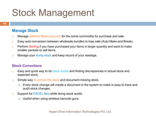 Stock Management
Hyper Drive Information Technologies Pvt. Ltd.
15
Manage Stock
 Manage different Measuring unit for the some commodity for purchase and sale.
 Easy auto conversion between wholesale bundles to lose sale (Auto Make and Break).
 Perform Sorting if you have purchased your items in larger quantity and want to make
smaller packets to sell items.
 Manage your dump stock and keep record of your wastage.
Stock Corrections
 Easy and quick way to do stock audits and finding discrepancies in actual stock and
expected stock.
 Simple way to correct the stock and document missing stock.
 Every stock change will create a document in the system to make is easy to track and
audit stock changes.
 Support for EXCEL files while doing stock audits
 Useful when using wireless barcode guns
 