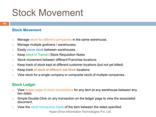 Stock Movement
Hyper Drive Information Technologies Pvt. Ltd.
16
Stock Movement
 Manage stock for different companies in the same warehouse.
 Manage multiple godowns / warehouses.
 Easily move stock between warehouses.
 Keep stock in Transit / Stock Requisition Notes
 Stock movement between different Franchise locations
 Keep track of stock kept at different customer locations (but not yet billed)
 Keep track of stock at different Job Work locations
 View stock for a single company or composite stock of multiple companies.
Stock Ledger
 View ledger page of stock transactions for any item at any warehouse between any
two dates.
 Simple Double-Click on any transaction on the ledger page to view the associated
document.
 View the stock transaction totals of the item between the dates specified.
 