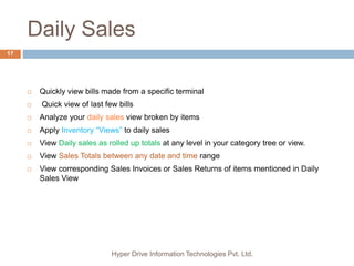 Daily Sales
Hyper Drive Information Technologies Pvt. Ltd.
17
 Quickly view bills made from a specific terminal
 Quick view of last few bills
 Analyze your daily sales view broken by items
 Apply Inventory “Views” to daily sales
 View Daily sales as rolled up totals at any level in your category tree or view.
 View Sales Totals between any date and time range
 View corresponding Sales Invoices or Sales Returns of items mentioned in Daily
Sales View
 