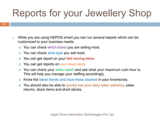 Reports for your Jewellery Shop
Hyper Drive Information Technologies Pvt. Ltd.
21
 While you are using HDPOS smart you can run several reports which can be
customized to your business needs:
 You can check which brand you are selling most.
 You can check what type you sell most.
 You can get report on your fast moving items.
 You can get reports on your dead stock.
 You can check your sales report and see what your maximum rush hour is.
This will help you manage your staffing accordingly.
 Know the latest trends and have those stocked in your Inventories.
 You should also be able to quickly see your daily sales statistics, sales
returns, stock items and short stocks.
 