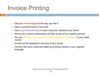 Invoice Printing
Hyper Drive Information Technologies Pvt.
Ltd.
22
 Get your Invoice designed the way you like it
 Have a personal touch to your bills
 Use pre-printed stationary to save costs and establish your brand
 We do your invoice customization for free as part of our support services
 You can add your logo, business address, terms and conditions in your sales
invoice
 Invoice can be designed in the size of your choice
 Connect with your customers better by printing invoices in your regional
language
 