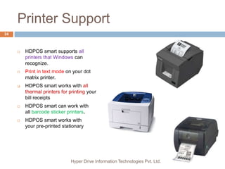 Printer Support
Hyper Drive Information Technologies Pvt. Ltd.
24
 HDPOS smart supports all
printers that Windows can
recognize.
 Print in text mode on your dot
matrix printer.
 HDPOS smart works with all
thermal printers for printing your
bill receipts
 HDPOS smart can work with
all barcode sticker printers.
 HDPOS smart works with
your pre-printed stationary
 
