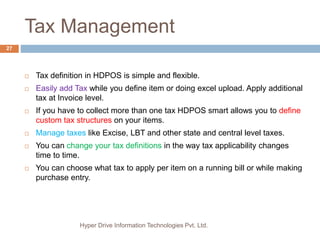 Tax Management
Hyper Drive Information Technologies Pvt. Ltd.
27
 Tax definition in HDPOS is simple and flexible.
 Easily add Tax while you define item or doing excel upload. Apply additional
tax at Invoice level.
 If you have to collect more than one tax HDPOS smart allows you to define
custom tax structures on your items.
 Manage taxes like Excise, LBT and other state and central level taxes.
 You can change your tax definitions in the way tax applicability changes
time to time.
 You can choose what tax to apply per item on a running bill or while making
purchase entry.
 