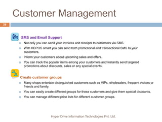 Customer Management
Hyper Drive Information Technologies Pvt. Ltd.
29
 SMS and Email Support
 Not only you can send your invoices and receipts to customers via SMS
 With HDPOS smart you can send both promotional and transactional SMS to your
customers.
 Inform your customers about upcoming sales and offers.
 You can track the popular items among your customers and instantly send targeted
promotions about discounts, sales or any special events.
 Create customer groups
 Many shops entertain distinguished customers such as VIPs, wholesalers, frequent visitors or
friends and family.
 You can easily create different groups for these customers and give them special discounts.
 You can manage different price lists for different customer groups.
 