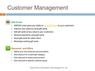 Customer Management
Hyper Drive Information Technologies Pvt. Ltd.
31
 Gift Cards
 HDPOS smart gives you ability to issue Gift cards to your customers.
 Improve your sales by using gift cards
 Sell gift cards of any value to your customers
 Receive payments using gift cards
 Issue gift cards for sales return
 Recharge existing gift cards
 Discounts and Offers
 Define your own schemes and promotions
 Give discount on a particular category
 Give discount on total invoice amount
 Give discount to specific customer group
 