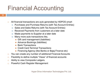 Financial Accounting
Hyper Drive Information Technologies Pvt. Ltd.
33
 All financial transactions are auto generated by HDPOS smart
 Purchases and Purchase Returns (with Tax Account Entries)
 Sales and Sales Returns (with Tax Account Entries)
 Received Payments from customers at a later date
 Made payments to Supplier at a later date
 Many more auto transactions like,
 Gift card management (liabilities)
 Advance Bookings (liabilities)
 Bank Transactions
 Credit Card Terminal Transactions
 Financing Agency (like Banks or Bajaj Finance etc)
 You can create any number of additional Financial Accounts
 Flexibility to define multiple “Views” of financial accounts
 Ability to view Composite Ledgers.
 Powerful Cash Register Management
 
