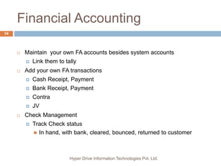 Financial Accounting
Hyper Drive Information Technologies Pvt. Ltd.
34
 Maintain your own FA accounts besides system accounts
 Link them to tally
 Add your own FA transactions
 Cash Receipt, Payment
 Bank Receipt, Payment
 Contra
 JV
 Check Management
 Track Check status
 In hand, with bank, cleared, bounced, returned to customer
 