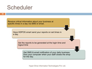 Scheduler
Hyper Drive Information Technologies Pvt. Ltd.
36
Receive critical information about your business at
specific times in a day via SMS or email.
Have HDPOS smart send your reports on set times in
a day.
Set the reports to be generated at the login time and
logout time
Get SMS & email notification of your daily business
from your computer when your staff closes the shop
for the day.
 