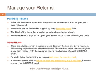 Manage your Returns
Hyper Drive Information Technologies Pvt. Ltd.
37
Purchase Returns
 There are times when we receive faulty items or receive items from supplier which
were not ordered.
 Such items can be returned to supplier by filling Purchase return form.
 The Stock of the items that are returned gets adjusted automatically.
 Reverse FA effects happen. Supplier gets a debit and purchase account gets credit.
Sales Returns
 There are situations when a customer wants to return the item and buy a new item.
This entirely depends on the shop keeper that if he wants to return the cash or gives
a new item instead. Both the scenarios can be handled very efficiently in HDPOS
smart.
 So kindly follow the hyperlink for making sale return by returning cash.
 If customer comes back to return the item and immediately buy a new item, It can be
quickly done in HDPOS smart.
 