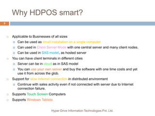 Why HDPOS smart?
Hyper Drive Information Technologies Pvt. Ltd.
5
 Applicable to Businesses of all sizes
 Can be used as small installation on a single computer
 Can used in Client Server Mode with one central server and many client nodes.
 Can be used in SAS model, as hosted server
 You can have client terminals in different cities
 Server can be in cloud as in SAS model
 You can use your own server and buy the software with one time costs and yet
use it from across the glob.
 Support for slow Internet connection in distributed environment
 Continue with sales activity even if not connected with server due to Internet
connection failure.
 Supports Touch Screen Computers
 Supports Windows Tablets
 