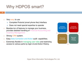 Why HDPOS smart?
Hyper Drive Information Technologies Pvt. Ltd.
6
Inventory
Management
Customer
Management
Financial
Accounting
Barcode
Sticker
Printing
 Very easy to use
 Complete Pictorial (smart phone like) Interface
 Does not need special expertise to operate
 Besides ton of features to manage your business,
provides detailed handling of Financial Accounting and
Inventory Management
 Strong CRM system.
 Easy Data Correction and Action audit capabilities.
 Extremely flexible in managing user roles and restricting
access to various parts by login id and Action History.
 
