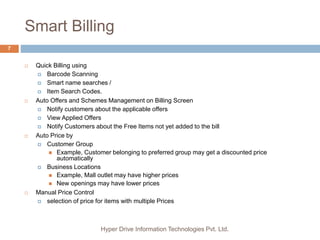 Smart Billing
Hyper Drive Information Technologies Pvt. Ltd.
7
 Quick Billing using
 Barcode Scanning
 Smart name searches /
 Item Search Codes.
 Auto Offers and Schemes Management on Billing Screen
 Notify customers about the applicable offers
 View Applied Offers
 Notify Customers about the Free Items not yet added to the bill
 Auto Price by
 Customer Group
 Example, Customer belonging to preferred group may get a discounted price
automatically
 Business Locations
 Example, Mall outlet may have higher prices
 New openings may have lower prices
 Manual Price Control
 selection of price for items with multiple Prices
 