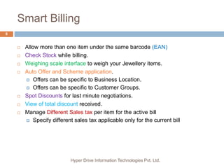 Smart Billing
Hyper Drive Information Technologies Pvt. Ltd.
8
 Allow more than one item under the same barcode (EAN)
 Check Stock while billing.
 Weighing scale interface to weigh your Jewellery items.
 Auto Offer and Scheme application.
 Offers can be specific to Business Location.
 Offers can be specific to Customer Groups.
 Spot Discounts for last minute negotiations.
 View of total discount received.
 Manage Different Sales tax per item for the active bill
 Specify different sales tax applicable only for the current bill
 