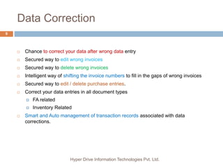 Data Correction
Hyper Drive Information Technologies Pvt. Ltd.
9
 Chance to correct your data after wrong data entry
 Secured way to edit wrong invoices
 Secured way to delete wrong invoices
 Intelligent way of shifting the invoice numbers to fill in the gaps of wrong invoices
 Secured way to edit / delete purchase entries.
 Correct your data entries in all document types
 FA related
 Inventory Related
 Smart and Auto management of transaction records associated with data
corrections.
 