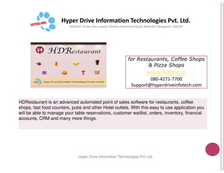 Hyper Drive Information Technologies Pvt. Ltd.
Site#167, Green Glen Layout, Shobha
Hyper Drive Information
HDRestaurant is an advanced automated point of sales software for restaurants, coffee
shops, fast food counters, pubs and other Hotel outlets. With this easy to use application you
will be able to manage your table reservations, customer waitlist, orders, inventory, financial
accounts, CRM and many more things.
for Restaurants, Coffee Shops
& Pizza Shops
www.hdpos.in
080-4271-7700
Support@hyperdriveinfotech.com
Hyper Drive Information Technologies Pvt. Ltd.
Shobha Apartment Road, Bellandur, Bangalore- 560103
Support@hyperdriveinfotech.com
Hyper Drive Information Technologies Pvt. Ltd.
HDRestaurant is an advanced automated point of sales software for restaurants, coffee
shops, fast food counters, pubs and other Hotel outlets. With this easy to use application you
will be able to manage your table reservations, customer waitlist, orders, inventory, financial
 