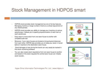 Stock Management in HDPOS smart
HDPOS smart provides stock management as one of its key features.
Managing inventory or large number of items is a critical requirement of
any retail business.
HDPOS smart provides you ability to manage your inventory at various
warehouses. It allows you to specify physical location of each item at
each warehouse.
Easy ways to move stock from one ware house to another with
complete audit trail.complete audit trail.
Moreover, if your ware houses are located at long physical distances
from each other, HDPOS also provides you to keep your stock in transit
before it reaches to the destination ware house.
Good damages or loss during the transit can very easily be tracked in
this stock monitoring software.
You can also create stock requisitions from one ware house to another
and based on this stock requests the central ware house can initiates
stock transfer.
Hyper Drive Information Technologies Pvt. Ltd. | www.hdpos.in
 