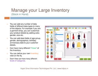 Manage your Large Inventory
(Stock in Hand)
You can add any number of data
fields of different data types to many
of the objects. For example if you are
a garment shop, you can customize
your product details by adding color,
gender, size etc.
You can add data fields of age group,
Hyper Drive Information Technologies Pvt. Ltd. | www.hdpos.in
You can add data fields of age group,
gender, demographics, birthday,
anniversary date to your customer
details.
Can have many different “Views” of
the Inventory.
You can define your own Inventory
view on the fly.
Each View can have many different
levels of Categories.
 